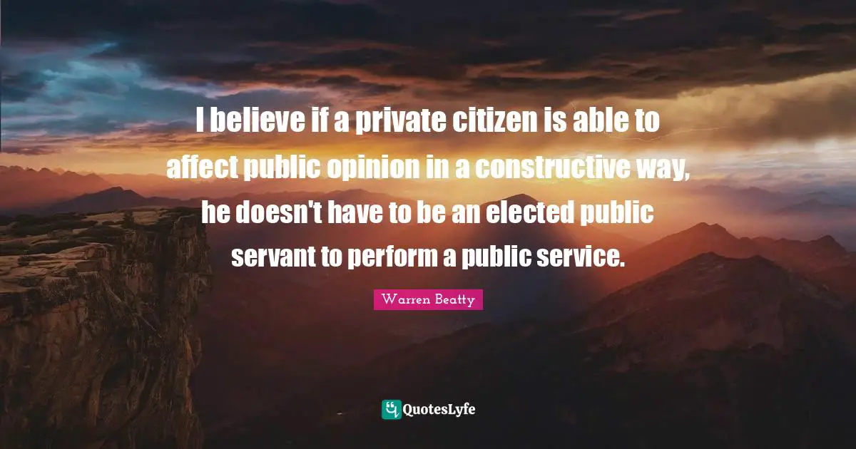 I believe if a private citizen is able to affect public opinion in a constructive way, he doesn't have to be an elected public servant to perform a public service.