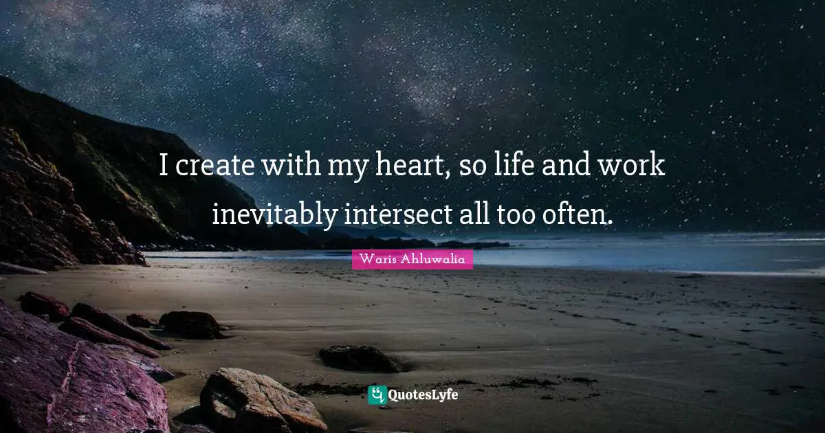 I create with my heart, so life and work inevitably intersect all too often.
