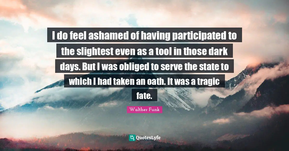 I do feel ashamed of having participated to the slightest even as a tool in those dark days. But I was obliged to serve the state to which I had taken an oath. It was a tragic fate.