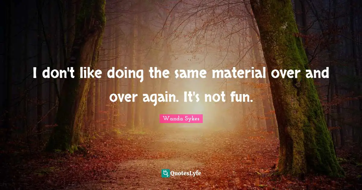 I don't like doing the same material over and over again. It's not fun.