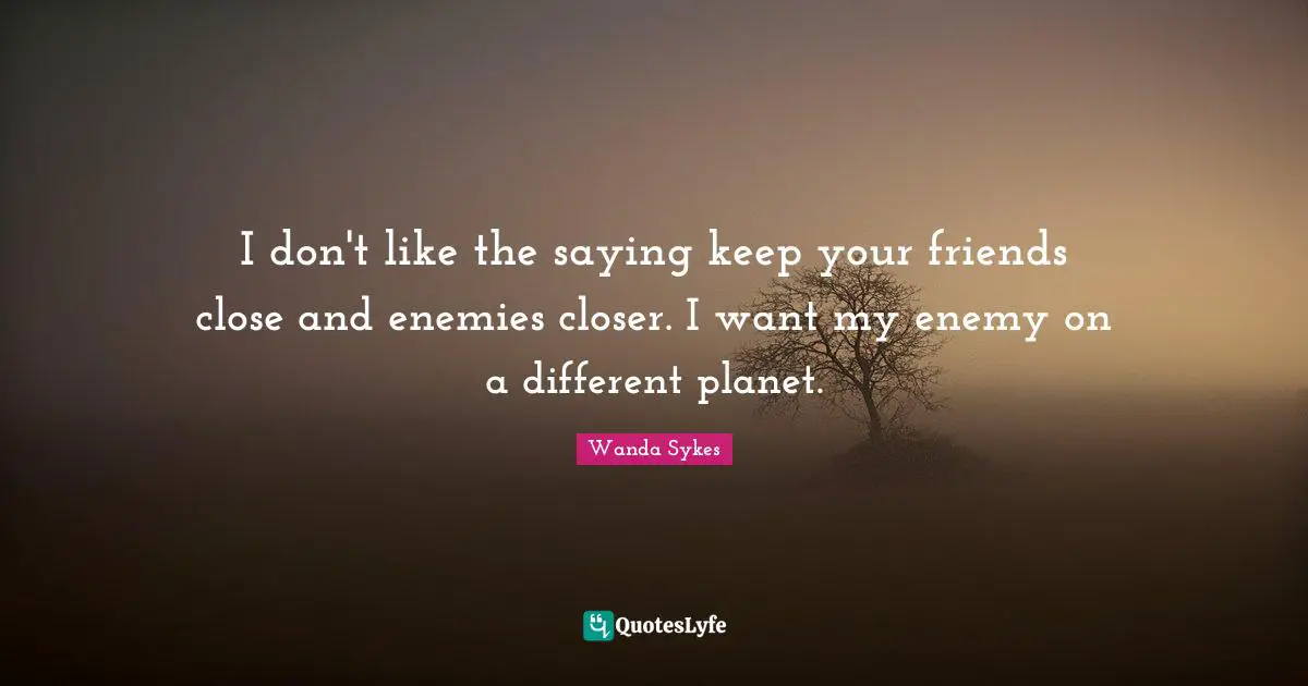 I don't like the saying keep your friends close and enemies closer. I want my enemy on a different planet.