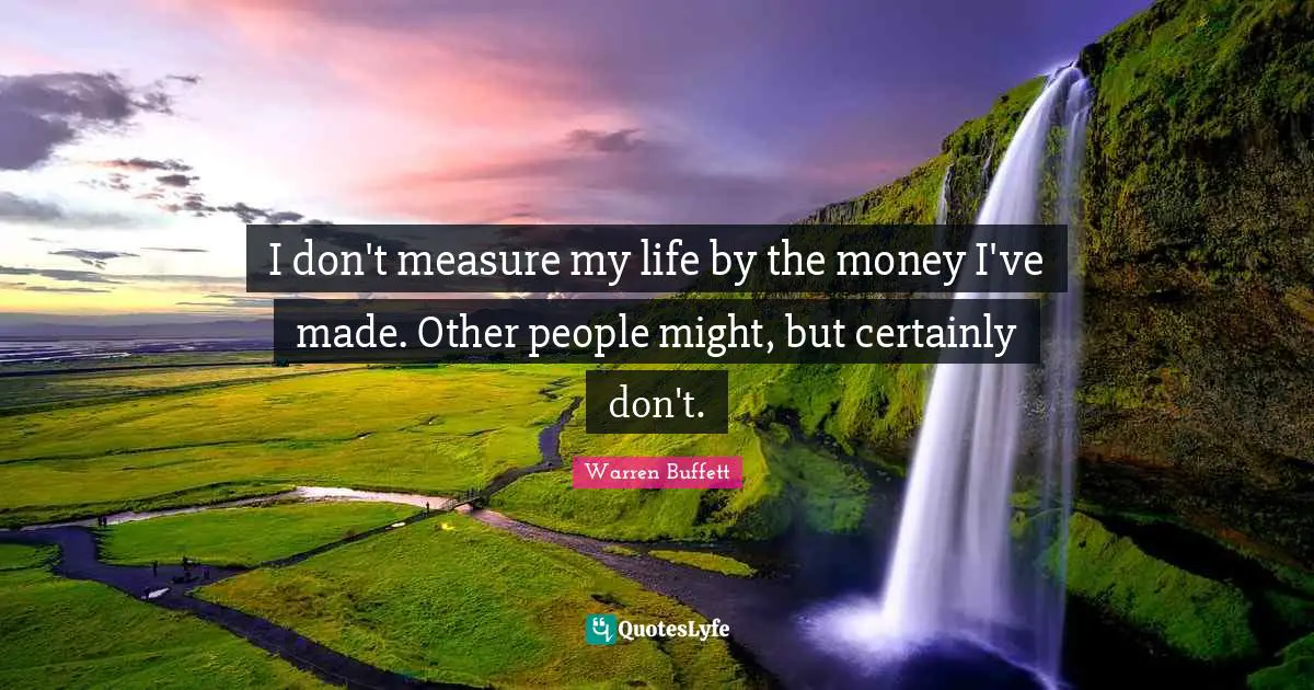I don't measure my life by the money I've made. Other people might, but certainly don't.