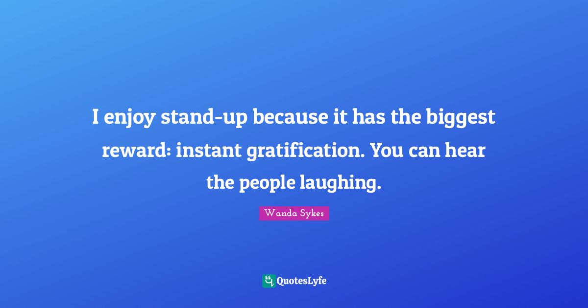 I enjoy stand-up because it has the biggest reward: instant gratification. You can hear the people laughing.