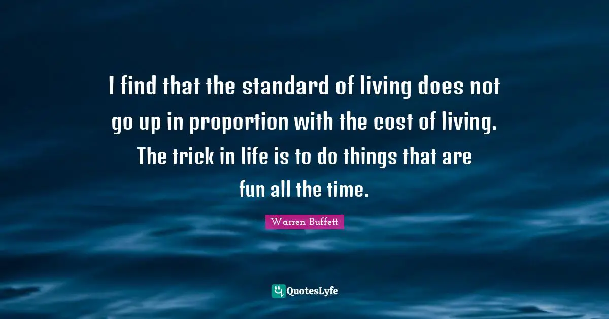 I find that the standard of living does not go up in proportion with the cost of living. The trick in life is to do things that are fun all the time.