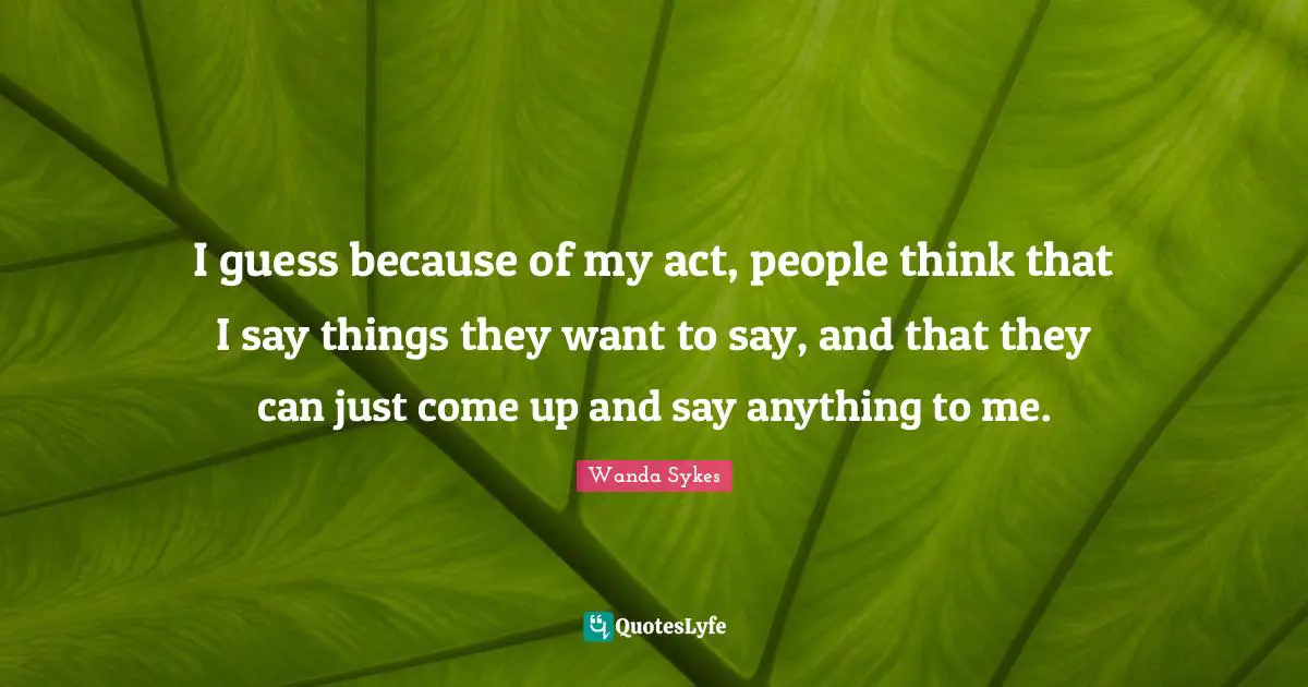 I guess because of my act, people think that I say things they want to say, and that they can just come up and say anything to me.