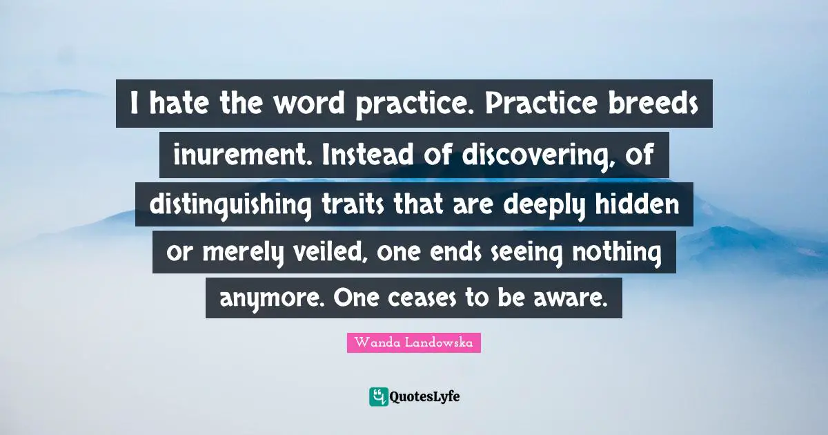 I hate the word practice. Practice breeds inurement. Instead of discovering, of distinguishing traits that are deeply hidden or merely veiled, one ends seeing nothing anymore. One ceases to be aware.