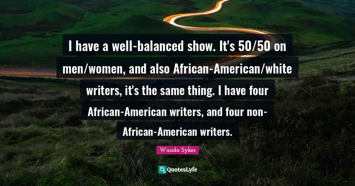I have a well-balanced show. It's 50/50 on men/women, and also African-American/white writers, it's the same thing. I have four African-American writers, and four non-African-American writers.