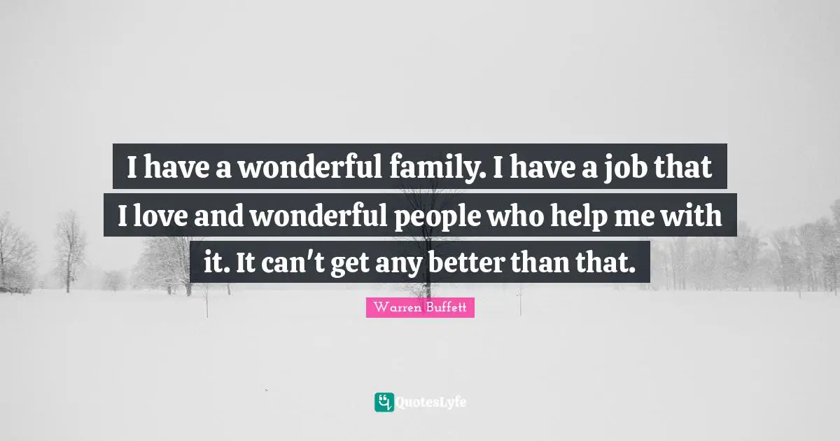 I have a wonderful family. I have a job that I love and wonderful people who help me with it. It can't get any better than that.