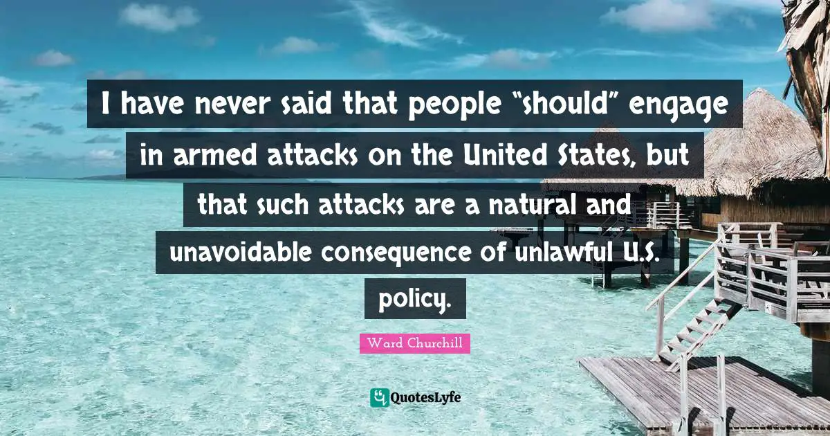 I have never said that people “should” engage in armed attacks on the United States, but that such attacks are a natural and unavoidable consequence of unlawful U.S. policy.