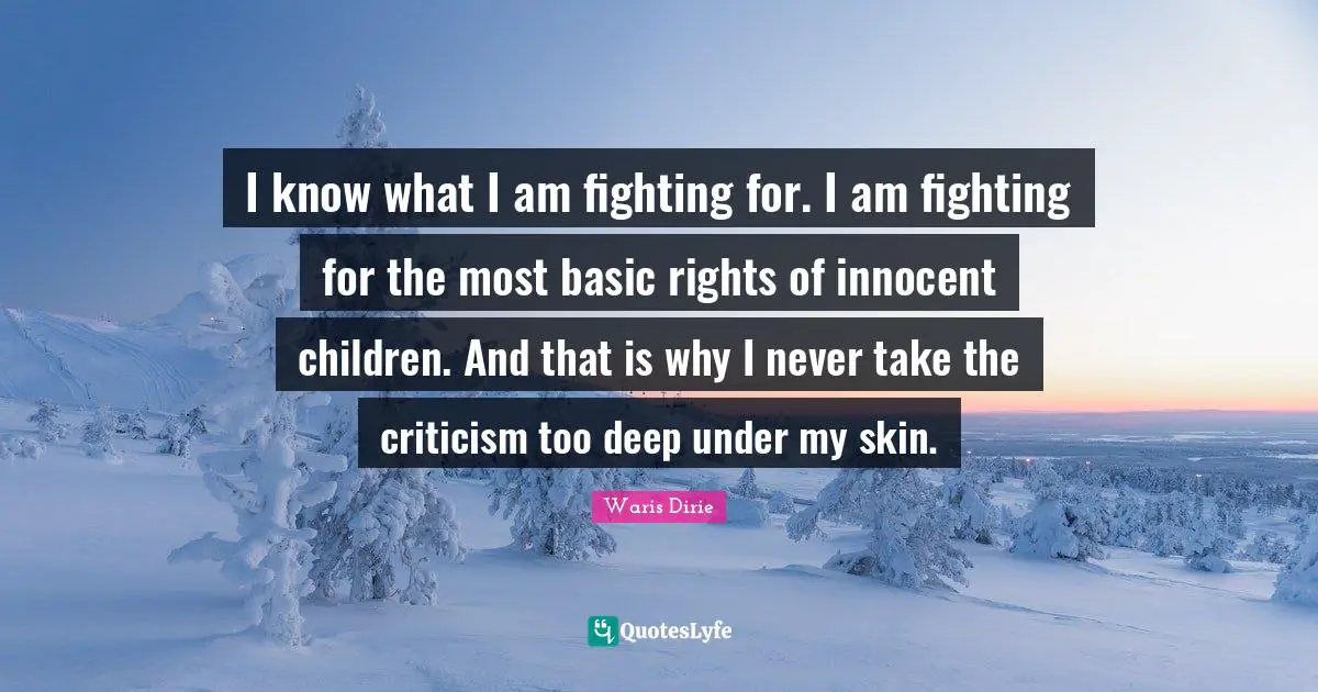 Waris Dirie Quotes: "I know what I am fighting for. I am fighting for the most basic rights of innocent children. And that is why I never take the criticism too deep under my skin."