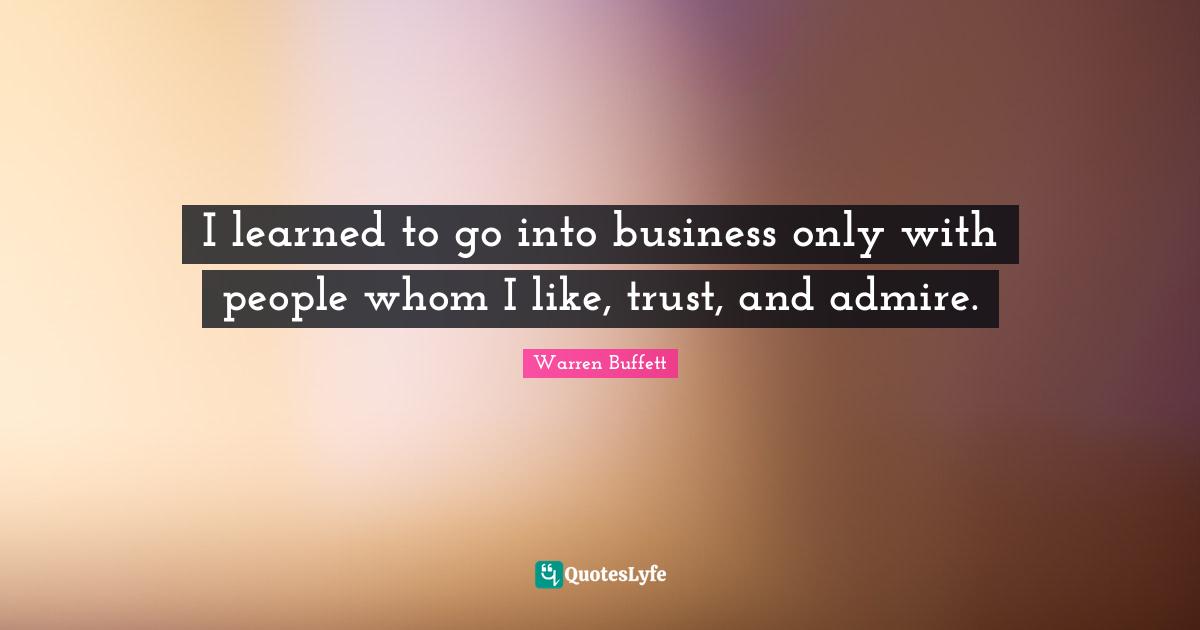 I learned to go into business only with people whom I like, trust, and admire.