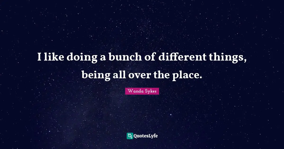 I like doing a bunch of different things, being all over the place.