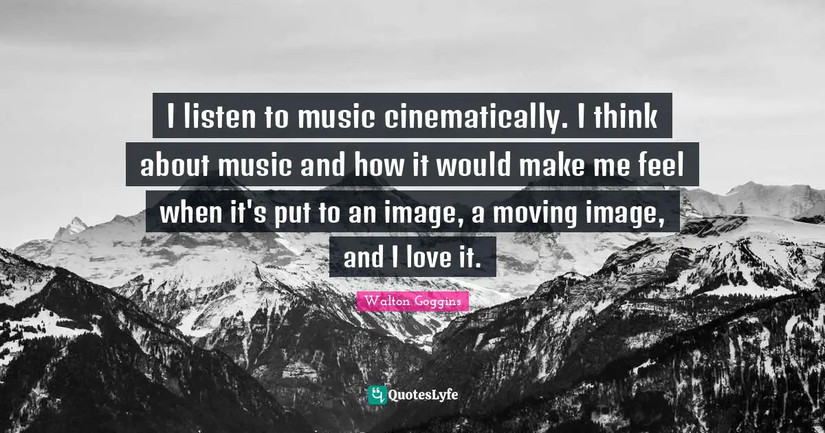 I listen to music cinematically. I think about music and how it would make me feel when it's put to an image, a moving image, and I love it.