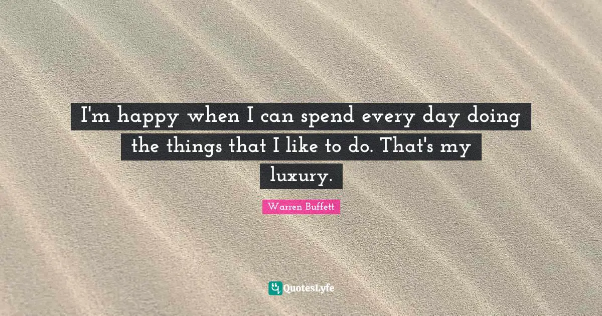 I'm happy when I can spend every day doing the things that I like to do. That's my luxury.