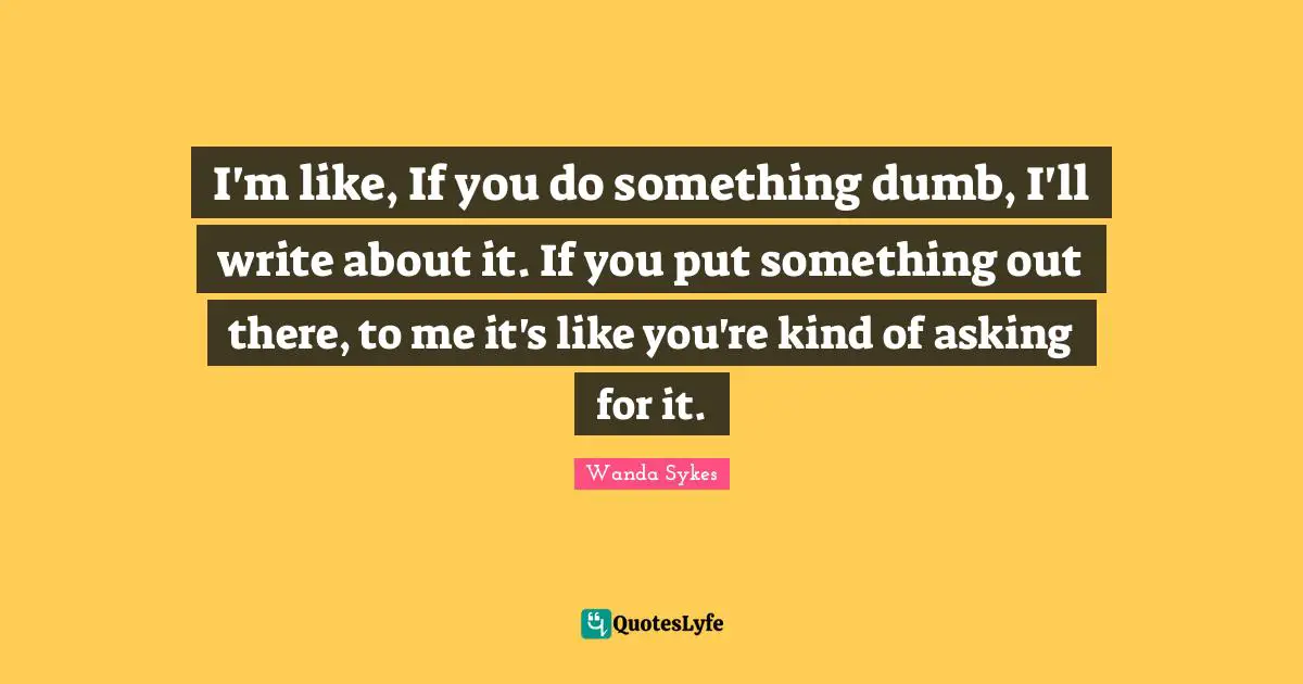 I'm like, If you do something dumb, I'll write about it. If you put something out there, to me it's like you're kind of asking for it.