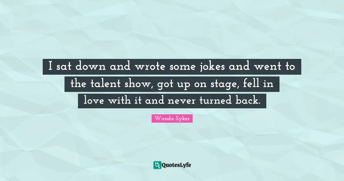 I sat down and wrote some jokes and went to the talent show, got up on stage, fell in love with it and never turned back.