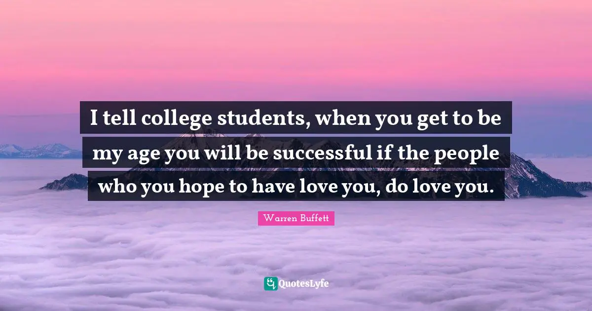 I tell college students, when you get to be my age you will be successful if the people who you hope to have love you, do love you.