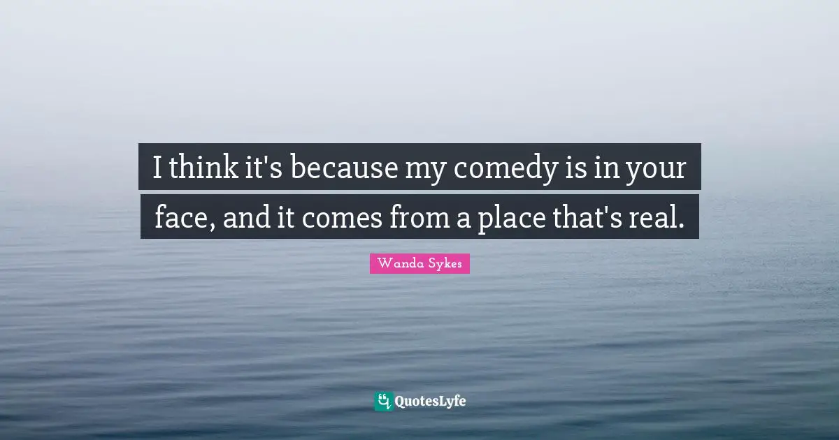 I think it's because my comedy is in your face, and it comes from a place that's real.