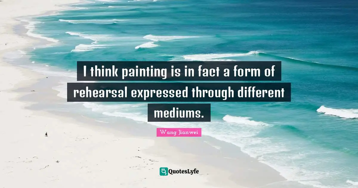 I think painting is in fact a form of rehearsal expressed through different mediums.