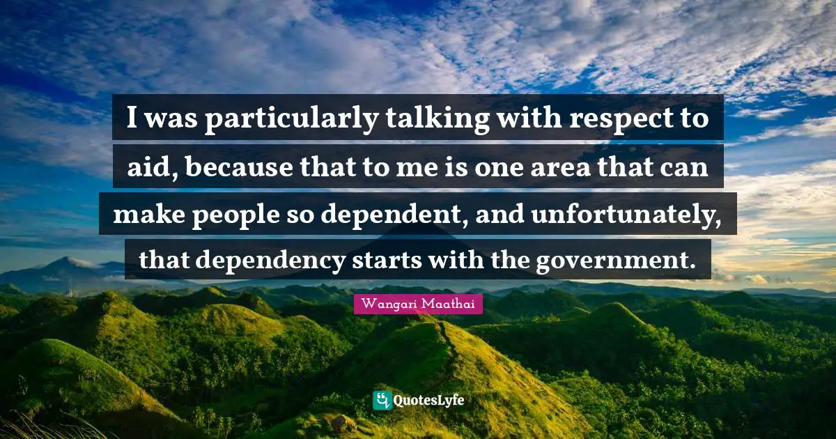 I was particularly talking with respect to aid, because that to me is one area that can make people so dependent, and unfortunately, that dependency starts with the government.