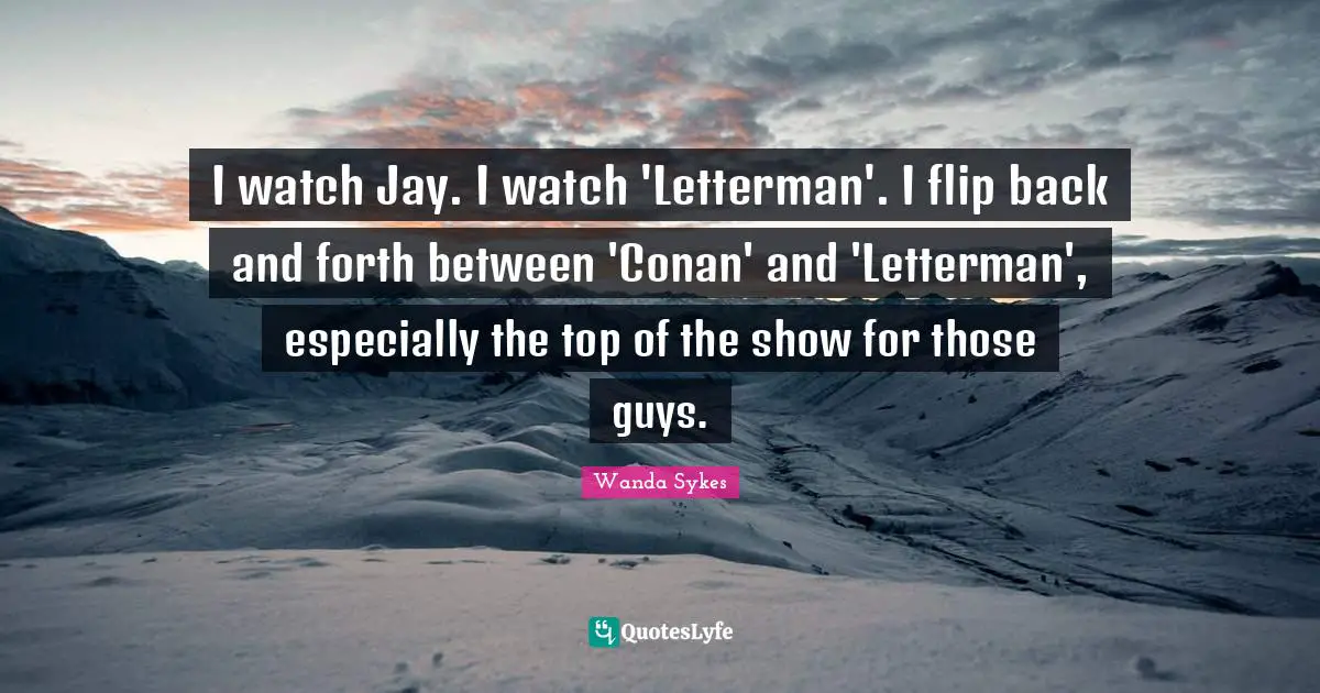 I watch Jay. I watch 'Letterman'. I flip back and forth between 'Conan' and 'Letterman', especially the top of the show for those guys.