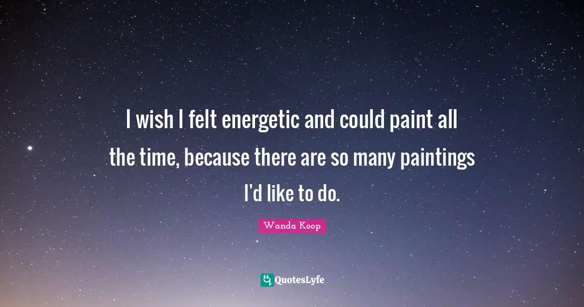 I wish I felt energetic and could paint all the time, because there are so many paintings I'd like to do.