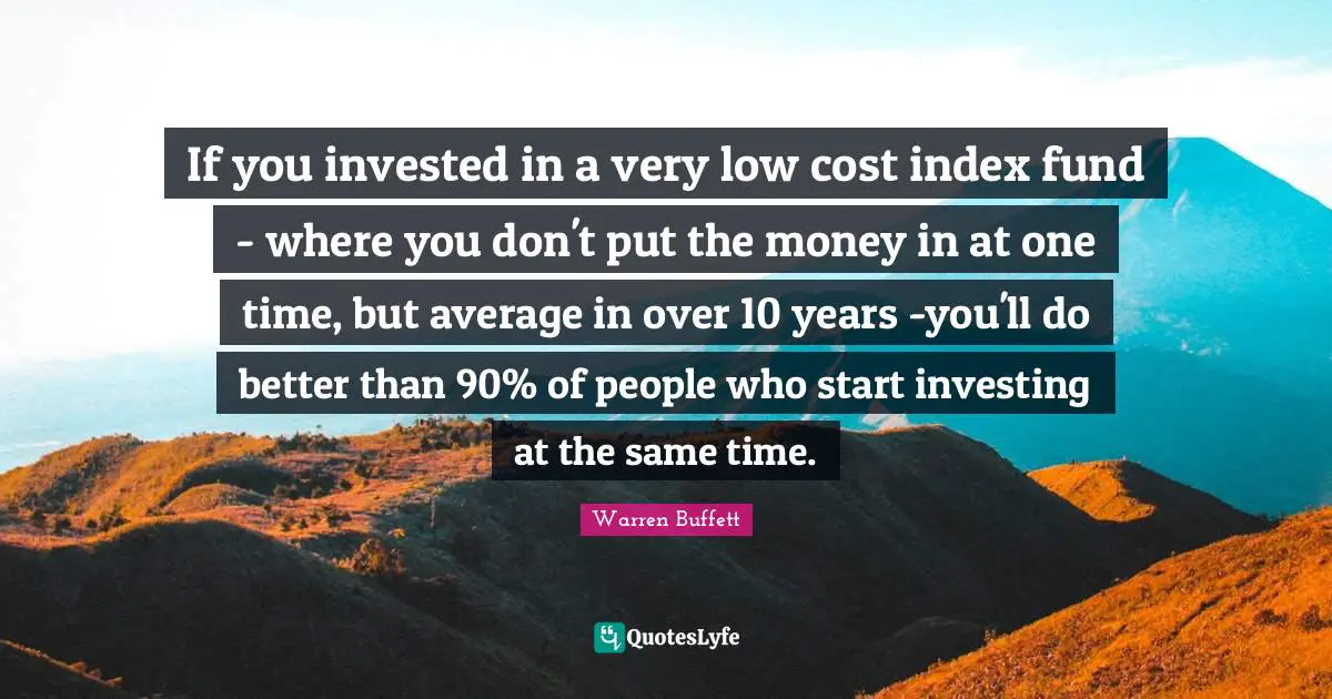 If you invested in a very low cost index fund - where you don't put the money in at one time, but average in over 10 years -you'll do better than 90% of people who start investing at the same time.