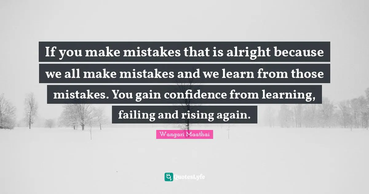 If you make mistakes that is alright because we all make mistakes and we learn from those mistakes. You gain confidence from learning, failing and rising again.