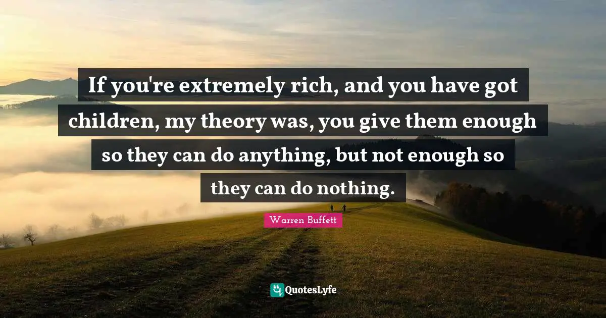 If you're extremely rich, and you have got children, my theory was, you give them enough so they can do anything, but not enough so they can do nothing.