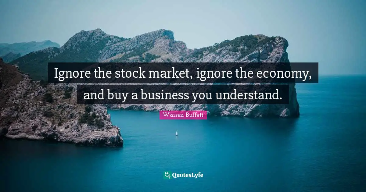 Ignore the stock market, ignore the economy, and buy a business you understand.