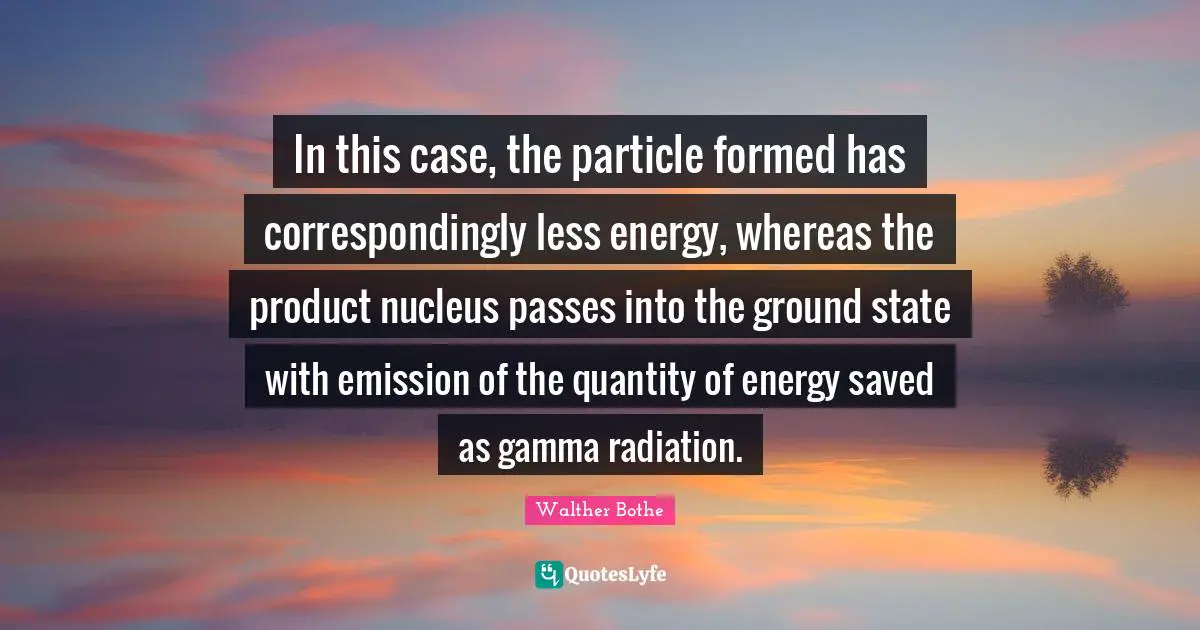 Radiation Quotes: "In this case, the particle formed has correspondingly less energy, whereas the product nucleus passes into the ground state with emission of the quantity of energy saved as gamma radiation."