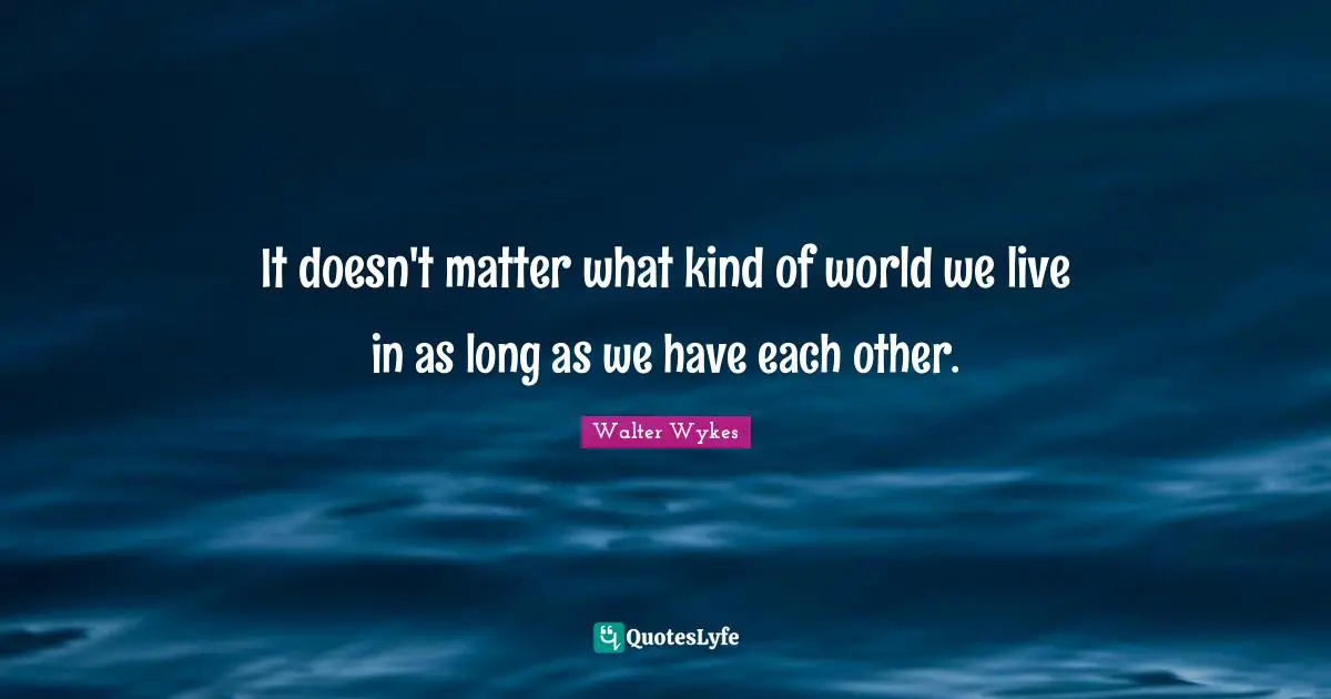 It doesn't matter what kind of world we live in as long as we have each other.