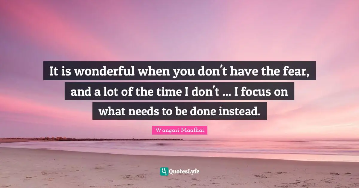It is wonderful when you don't have the fear, and a lot of the time I don't ... I focus on what needs to be done instead.