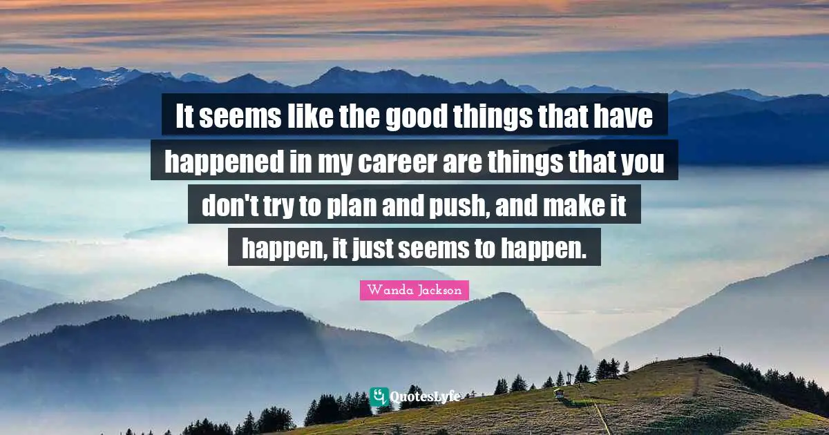 It seems like the good things that have happened in my career are things that you don't try to plan and push, and make it happen, it just seems to happen.