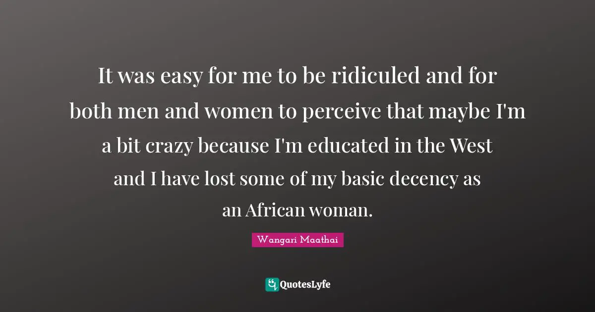 Wangari Maathai Quotes: It was easy for me to be ridiculed and for both men and women to perceive that maybe I'm a bit crazy because I'm educated in the West and I have lost some of my basic decency as an African woman.