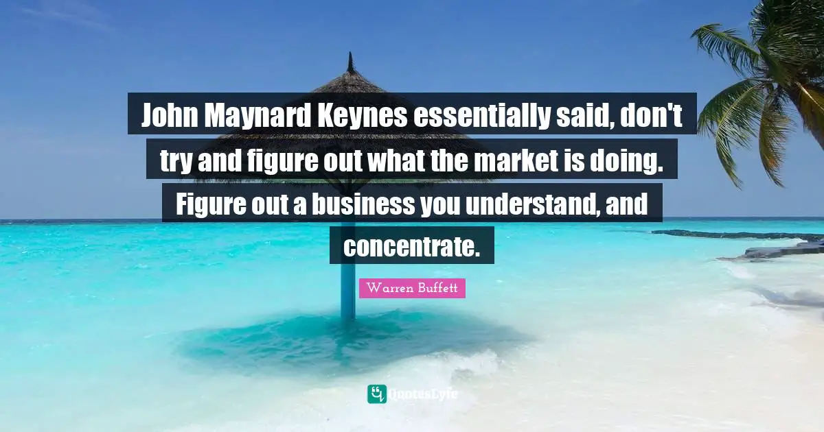 John Maynard Keynes essentially said, don't try and figure out what the market is doing. Figure out a business you understand, and concentrate.