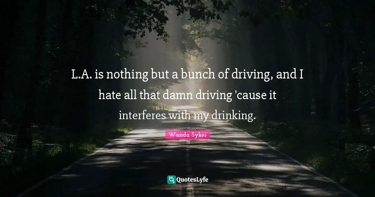 L.A. is nothing but a bunch of driving, and I hate all that damn driving 'cause it interferes with my drinking.