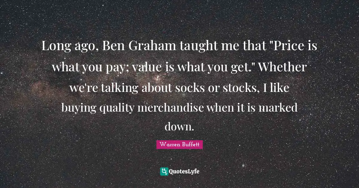 Buffets Quotes: "Long ago, Ben Graham taught me that "Price is what you pay; value is what you get." Whether we're talking about socks or stocks, I like buying quality merchandise when it is marked down."