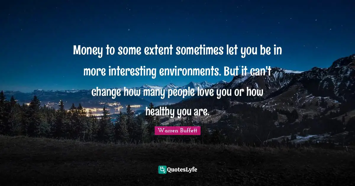 Money to some extent sometimes let you be in more interesting environments. But it can't change how many people love you or how healthy you are.