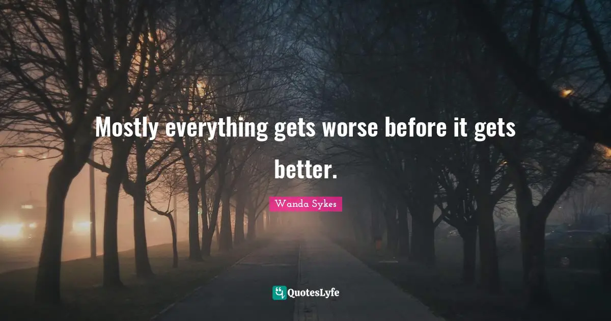Mostly everything gets worse before it gets better.