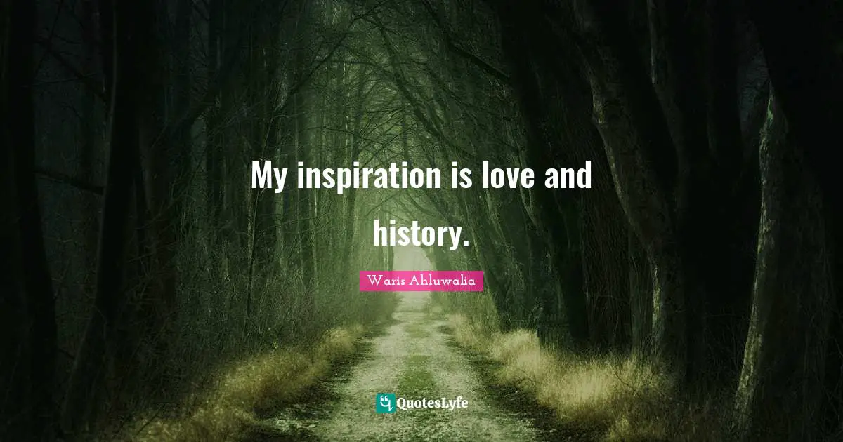 My inspiration is love and history.