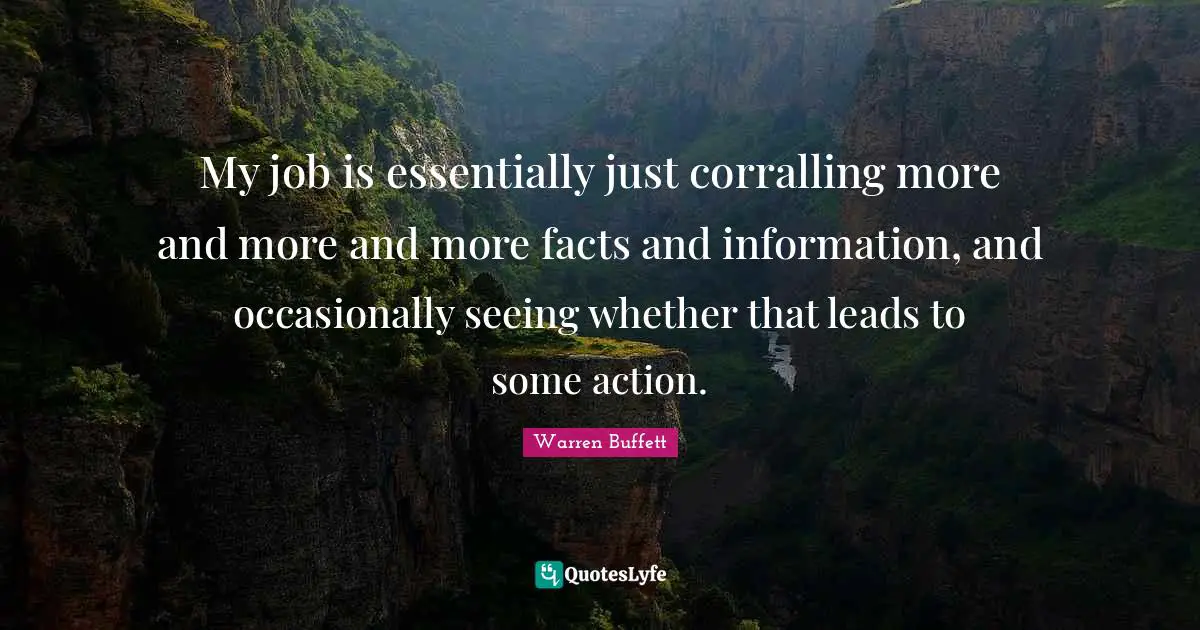 My job is essentially just corralling more and more and more facts and information, and occasionally seeing whether that leads to some action.