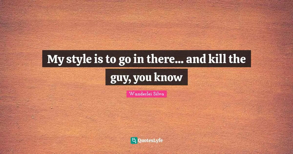 My style is to go in there... and kill the guy, you know