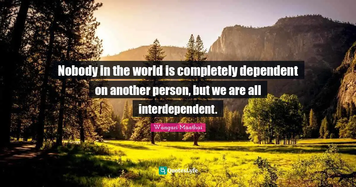 Nobody in the world is completely dependent on another person, but we are all interdependent.