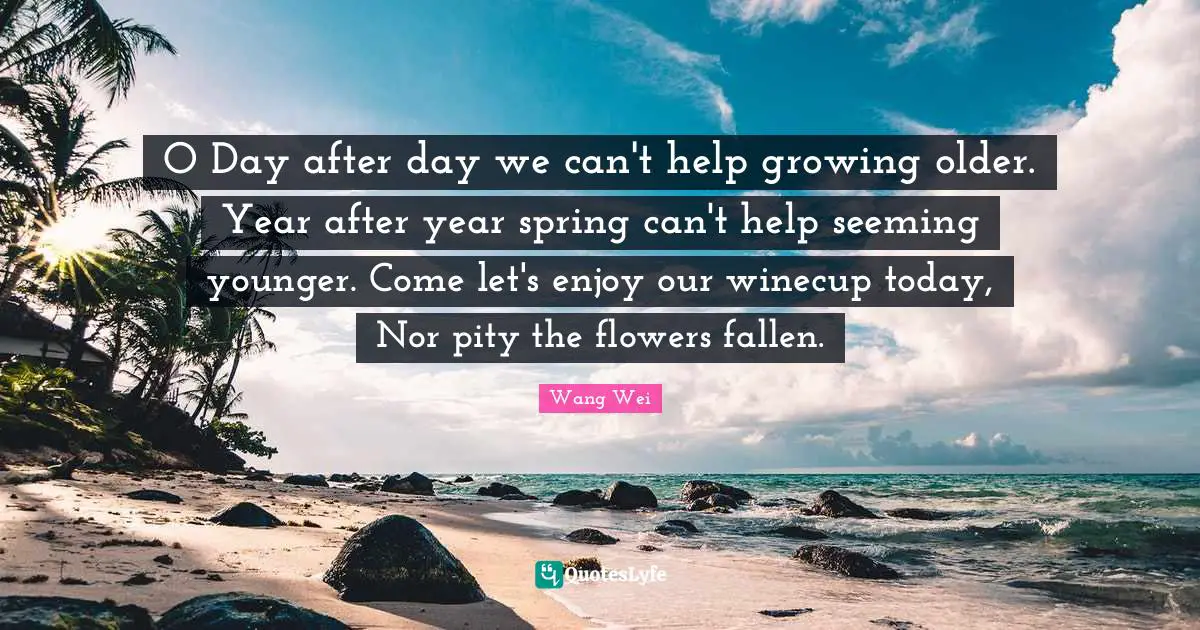 Seeming Quotes: "O Day after day we can't help growing older. Year after year spring can't help seeming younger. Come let's enjoy our winecup today, Nor pity the flowers fallen."