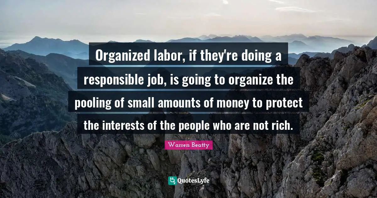 Organized labor, if they're doing a responsible job, is going to organize the pooling of small amounts of money to protect the interests of the people who are not rich.