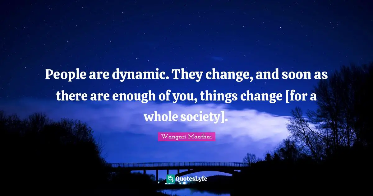 People are dynamic. They change, and soon as there are enough of you, things change [for a whole society].