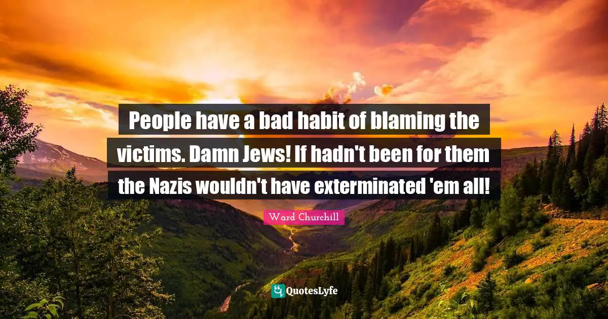 People have a bad habit of blaming the victims. Damn Jews! If hadn't been for them the Nazis wouldn't have exterminated 'em all!