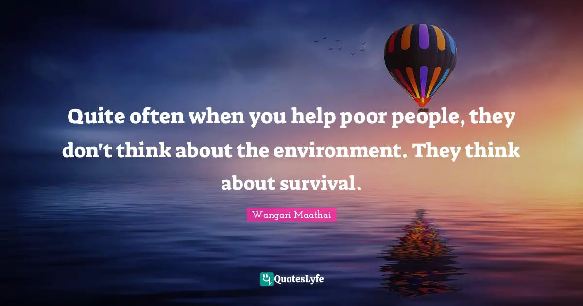 Quite often when you help poor people, they don't think about the environment. They think about survival.