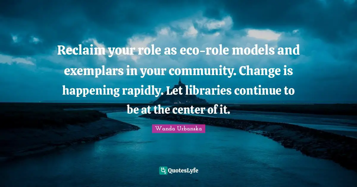 Reclaim your role as eco-role models and exemplars in your community. Change is happening rapidly. Let libraries continue to be at the center of it.